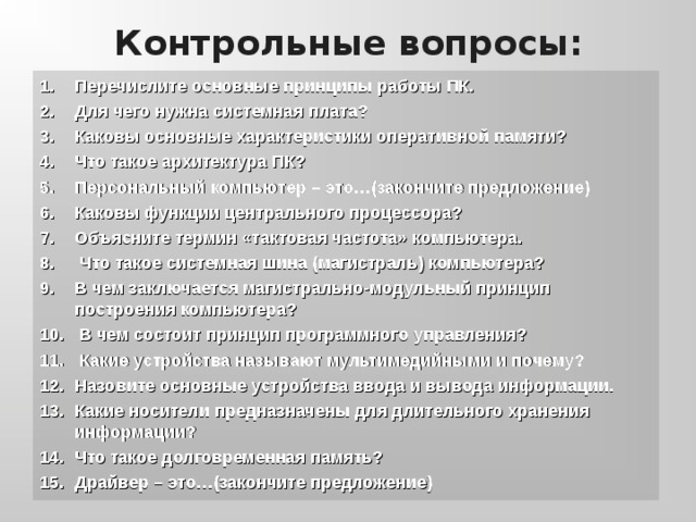 Контрольные вопросы: Перечислите основные принципы работы ПК. Для чего нужна системная плата? Каковы основные характеристики оперативной памяти? Что такое архитектура ПК? Персональный компьютер – это…(закончите предложение) Каковы функции центрального процессора? Объясните термин «тактовая частота» компьютера.  Что такое системная шина (магистраль) компьютера? В чем заключается магистрально-модульный принцип построения компьютера?  В чем состоит принцип программного управления?  Какие устройства называют мультимедийными и почему? Назовите основные устройства ввода и вывода информации. Какие носители предназначены для длительного хранения информации? Что такое долговременная память? Драйвер – это…(закончите предложение) 