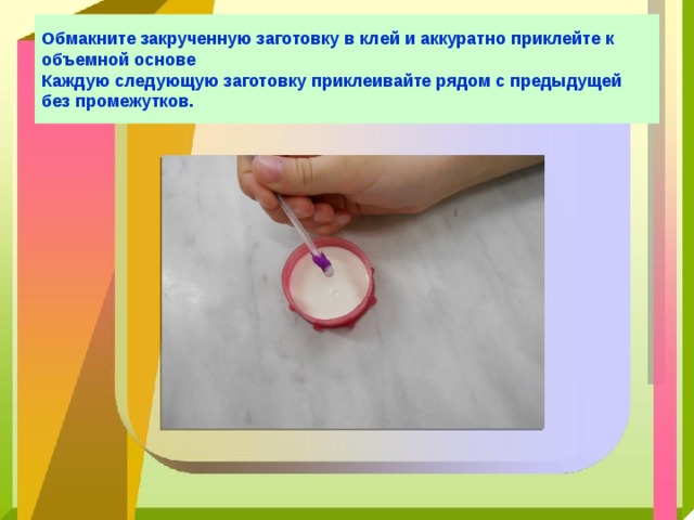 Обмакните закрученную заготовку в клей и аккуратно приклейте к объемной основе  Каждую следующую заготовку приклеивайте рядом с предыдущей без промежутков. 