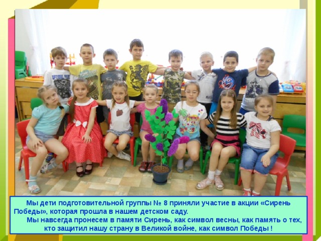 Мы дети подготовительной группы № 8 приняли участие в акции «Сирень Победы», которая прошла в нашем детском саду. Мы навсегда пронесем в памяти Сирень, как символ весны, как память о тех, кто защитил нашу страну в Великой войне, как символ Победы ! 