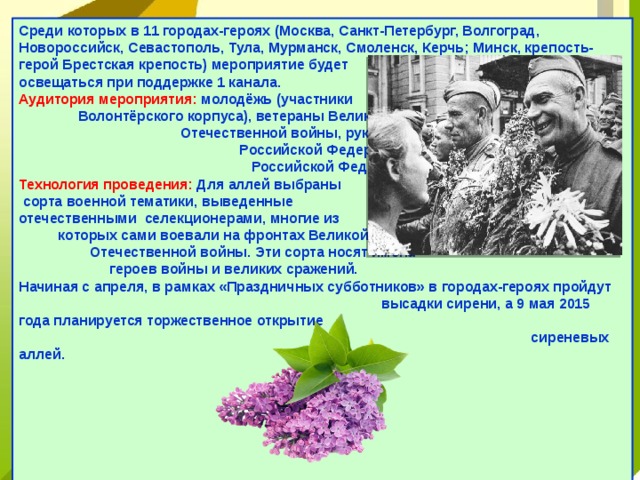Среди которых в 11 городах-героях (Москва, Санкт-Петербург, Волгоград, Новороссийск, Севастополь, Тула, Мурманск, Смоленск, Керчь; Минск, крепость-герой Брестская крепость) мероприятие будет освещаться при поддержке 1 канала.   Аудитория мероприятия: молодёжь (участники Волонтёрского корпуса), ветераны Великой Отечественной войны, руководители субъектов Российской Федерации, жители субъектов Российской Федерации.   Технология проведения: Для аллей выбраны сорта военной тематики, выведенные отечественными селекционерами, многие из которых сами воевали на фронтах Великой Отечественной войны. Эти сорта носят имена героев войны и великих сражений.   Начиная с апреля, в рамках «Праздничных субботников» в городах-героях пройдут высадки сирени, а 9 мая 2015 года планируется торжественное открытие сиреневых аллей.       