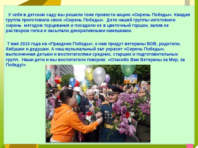  У себя в детском саду мы решили тоже провести акцию «Сирень Победы». Каждая группа приготовила свою «Сирень Победы». Дети нашей группы изготовили сирень методом торцевания и посадили ее в цветочный горшок, залив ее раствором гипса и засыпали декоративными камешками.  7 мая 2015 года на «Праздник Победы», к нам придут ветераны ВОВ, родители, бабушки и дедушки. А наш музыкальный зал украсит «Сирень Победы», выполненная детьми и воспитателями средних, старших и подготовительных групп. Наши дети и мы воспитатели говорим: «Спасибо Вам Ветераны за Мир, за Победу!»          