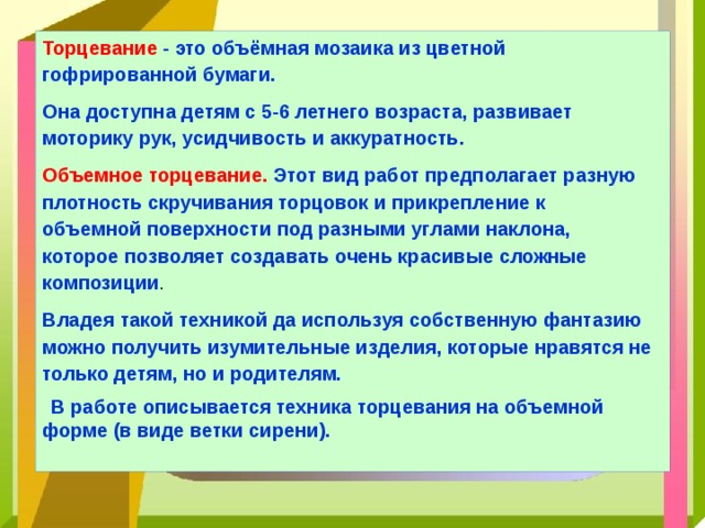 Торцевание - это объёмная мозаика из цветной гофрированной бумаги. Она доступна детям с 5-6 летнего возраста, развивает моторику рук, усидчивость и аккуратность. Объемное торцевание.  Этот вид работ предполагает разную плотность скручивания торцовок и прикрепление к объемной поверхности под разными углами наклона, которое позволяет создавать очень красивые сложные композиции . Владея такой техникой да используя собственную фантазию можно получить изумительные изделия, которые нравятся не только детям, но и родителям. В работе описывается техника торцевания на объемной форме (в виде ветки сирени). 