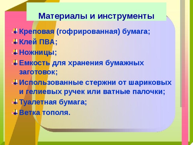   Материалы и инструменты   Креповая (гофрированная) бумага; Клей ПВА; Ножницы; Емкость для хранения бумажных заготовок; Использованные стержни от шариковых и гелиевых ручек или ватные палочки; Туалетная бумага; Ветка тополя. 