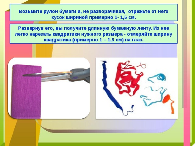  Возьмите рулон бумаги и, не разворачивая, отрежьте от него кусок шириной примерно 1- 1,5 см. Развернув его, вы получите длинную бумажную ленту. Из нее легко нарезать квадратики нужного размера - отмеряйте ширину квадратика (примерно 1 – 1,5 см) на глаз. 
