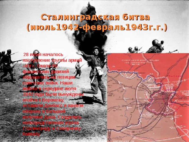 Сталинградская битва  (июль1942-февраль1943г.г.)  28 июня началось наступление группы армий «Юг». Около 90 фашистских дивизий обрушились на позиции советских войск. Наши войска в середине июля 1942 года были вынуждены отойти к Воронежу, оставили Донбасс и заняли оборону в большой излучине Дона. Создалась непосредственная угроза Сталинграду и Северному Кавказу. 