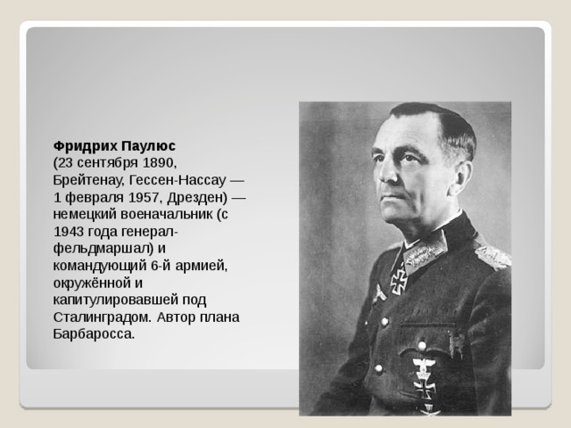 Фридрих Паулюс  (23 сентября 1890, Брейтенау, Гессен-Нассау — 1 февраля 1957, Дрезден) — немецкий военачальник (с 1943 года генерал-фельдмаршал) и командующий 6-й армией, окружённой и капитулировавшей под Сталинградом. Автор плана Барбаросса. 
