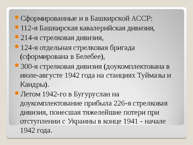 Сформированные и в Башкирской АССР: 112-я Башкирская кавалерийская дивизия, 214-я стрелковая дивизия, 124-я отдельная стрелковая бригада (сформирована в Белебее), 300-я стрелковая дивизия (доукомплектована в июле-августе 1942 года на станциях Туймазы и Кандры). Летом 1942-го в Бугуруслан на доукомплектование прибыла 226-я стрелковая дивизия, понесшая тяжелейшие потери при отступлении с Украины в конце 1941 - начале 1942 года. 