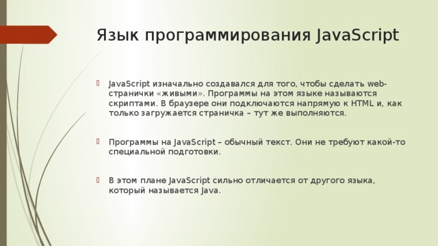 Язык программирования JavaScript JavaScript изначально создавался для того, чтобы сделать web-странички «живыми». Программы на этом языке называются скриптами. В браузере они подключаются напрямую к HTML и, как только загружается страничка – тут же выполняются. Программы на JavaScript – обычный текст. Они не требуют какой-то специальной подготовки. В этом плане JavaScript сильно отличается от другого языка, который называется Java. 