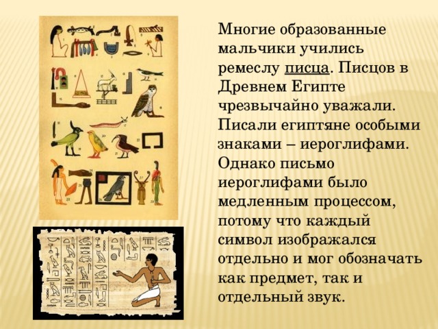  Многие образованные мальчики учились ремеслу писца . Писцов в Древнем Египте чрезвычайно уважали. Писали египтяне особыми знаками – иероглифами. Однако письмо иероглифами было медленным процессом, потому что каждый символ изображался отдельно и мог обозначать как предмет, так и отдельный звук. 