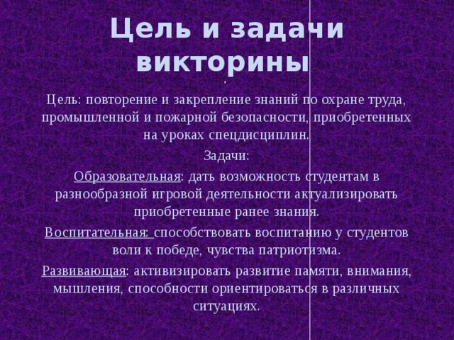 Цель и задачи викторины . Цель: повторение и закрепление знаний по охране труда, промышленной и пожарной безопасности, приобретенных на уроках спецдисциплин. Задачи: Образовательная : дать возможность студентам в разнообразной игровой деятельности актуализировать приобретенные ранее знания. Воспитательная: способствовать воспитанию у студентов воли к победе, чувства патриотизма. Развивающая : активизировать развитие памяти, внимания, мышления, способности ориентироваться в различных ситуациях. 