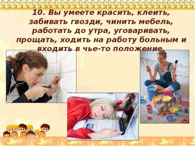 10. Вы умеете красить, клеить, забивать гвозди, чинить мебель, работать до утра, уговаривать, прощать, ходить на работу больным и входить в чье-то положение.  
