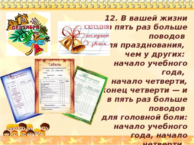 12. В вашей жизни в  пять раз больше поводов для празднования, чем  у других: начало учебного года, начало четверти, конец четверти — и в пять раз больше поводов для головной боли: начало учебного года, начало четверти, конец четверти. 
