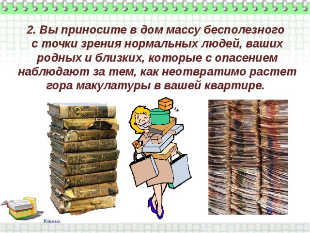 2. Вы приносите в дом массу бесполезного  с точки зрения нормальных людей, ваших родных и близких, которые с опасением наблюдают за тем, как неотвратимо растет гора макулатуры в вашей квартире.   