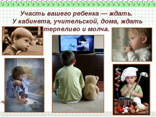 Участь вашего ребенка — ждать.  У кабинета, учительской, дома, ждать терпеливо и молча. 