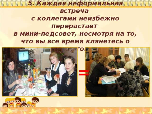 5. Каждая неформальная встреча с коллегами неизбежно перерастает в мини-педсовет, несмотря на то, что вы все время клянетесь о школе не говорить. = 
