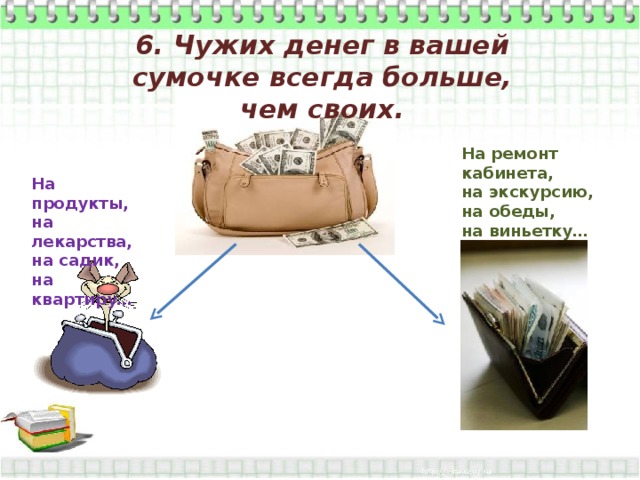 6. Чужих денег в вашей сумочке всегда больше, чем своих. На ремонт кабинета, на экскурсию, на обеды, на виньетку…  На продукты, на лекарства, на садик, на квартиру… 