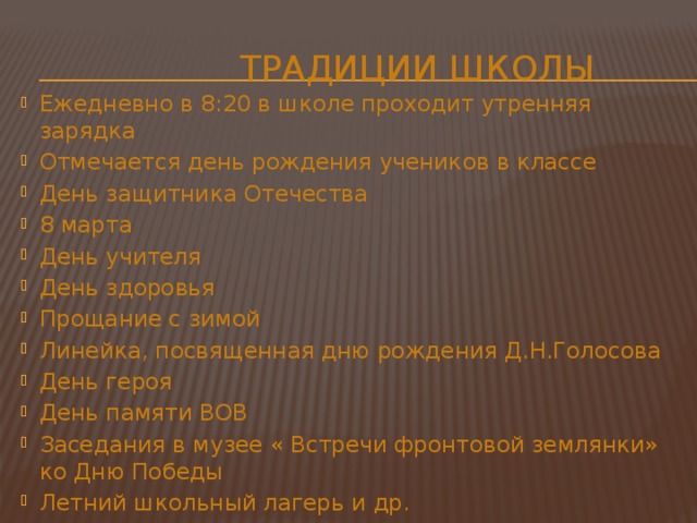  Традиции школы Ежедневно в 8:20 в школе проходит утренняя зарядка Отмечается день рождения учеников в классе День защитника Отечества 8 марта День учителя День здоровья Прощание с зимой Линейка, посвященная дню рождения Д.Н.Голосова День героя День памяти ВОВ Заседания в музее « Встречи фронтовой землянки» ко Дню Победы Летний школьный лагерь и др. 