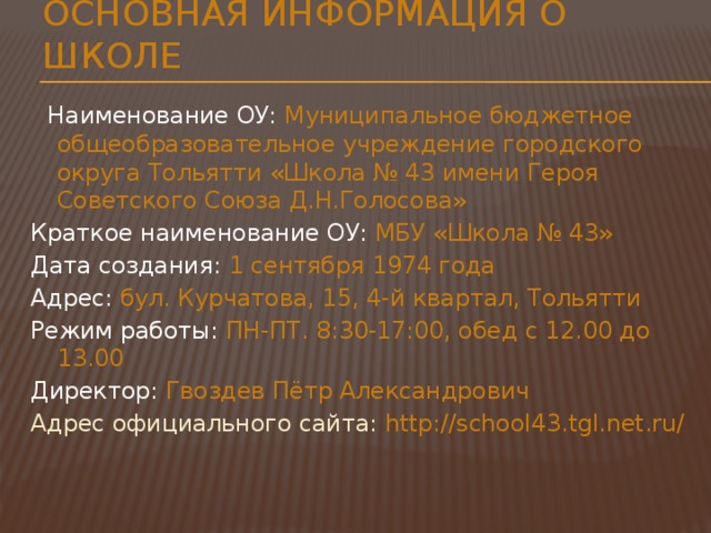 Основная информация о школе Наименование ОУ: Муниципальное бюджетное общеобразовательное учреждение городского округа Тольятти «Школа № 43 имени Героя Советского Союза Д.Н.Голосова» Краткое наименование ОУ: МБУ «Школа № 43» Дата создания: 1 сентября 1974 года Адрес: бул. Курчатова, 15, 4-й квартал, Тольятти Режим работы: ПН-ПТ. 8:30-17:00, обед с 12.00 до 13.00 Директор: Гвоздев Пётр Александрович Адрес официального сайта: http://school43.tgl.net.ru/ 