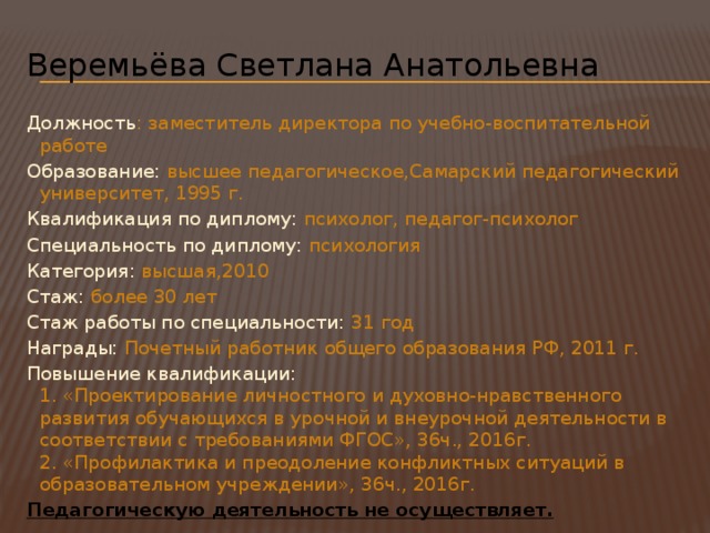 Веремьёва Светлана Анатольевна Должность : заместитель директора по учебно-воспитательной работе Образование: высшее педагогическое,Самарский педагогический университет, 1995 г. Квалификация по диплому: психолог, педагог-психолог Специальность по диплому: психология Категория: высшая,2010 Cтаж: более 30 лет Стаж работы по специальности: 31 год Награды: Почетный работник общего образования РФ, 2011 г. Повышение квалификации: 1. «Проектирование личностного и духовно-нравственного развития обучающихся в урочной и внеурочной деятельности в соответствии с требованиями ФГОС», 36ч., 2016г. 2. «Профилактика и преодоление конфликтных ситуаций в образовательном учреждении», 36ч., 2016г. Педагогическую деятельность не осуществляет. 