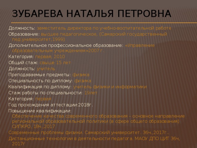 Зубарева Наталья Петровна Должность: заместитель директора по учебно-воспитательной работе Образование: высшее педагогическое, (Самарский государственный пед.университет,1999) Дополнительное профессиональное образование: «Управление образовательным учреждением»2007 г. Категория: первая, 2010 Общий стаж: свыше 15 лет Должность: учитель Преподаваемые предметы: физика Специальность по диплому: физика Квалификация по диплому: учитель физики и информатики Стаж работы по специальности: 19лет Категория: первая  Год прохождения аттестации:2018г. Повышение квалификации:  Обеспечение качества современного образования – основное направление региональной образовательной политики (в сфере общего образования) СИПКРО, 18ч.,2017 Современные проблемы физики. Самарский университет. 36ч.,2017г.. Дистанционные технологии в деятельности педагога. МАОУ ДПО ЦИТ 36ч, 2017г 