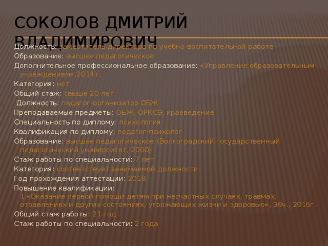 Соколов Дмитрий Владимирович Должность: заместитель директора по учебно-воспитательной работе Образование: высшее педагогическое Дополнительное профессиональное образование: «Управление образовательным учреждением»,2014 г. Категория: нет Общий стаж: свыше 20 лет   Должность: педагог-организатор ОБЖ  Преподаваемые предметы: ОБЖ, ОРКСЭ, краеведение Специальность по диплому: психология Квалификация по диплому: педагог-психолог Образование: высшее педагогическое (Волгоградский государственный педагогический университет, 2000) Стаж работы по специальности: 7 лет Категория: соответствует занимаемой должности Год прохождения аттестации: 2018 Повышение квалификации: 1.«Оказание первой помощи детям при несчастных случаях, травмах, отравлениях и других состояниях, угрожающих жизни и здоровью», 36ч., 2016г. Общий стаж работы: 21 год Стаж работы по специальности: 2 года 