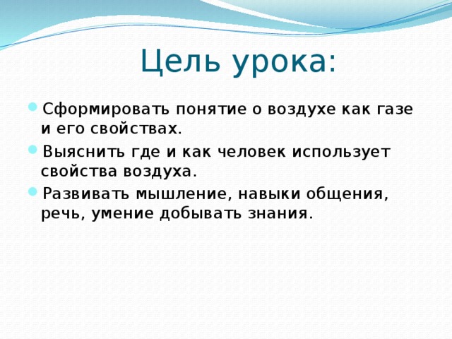 Цель урока: Сформировать понятие о воздухе как газе и его свойствах. Выяснить где и как человек использует свойства воздуха. Развивать мышление, навыки общения, речь, умение добывать знания. 