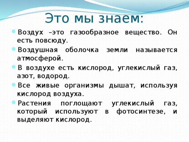 Это мы знаем: Воздух –это газообразное вещество. Он есть повсюду. Воздушная оболочка земли называется атмосферой. В воздухе есть кислород, углекислый газ, азот, водород. Все живые организмы дышат, используя кислород воздуха. Растения поглощают углекислый газ, который используют в фотосинтезе, и выделяют кислород. 