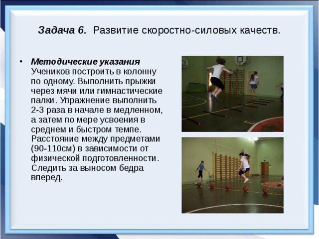 Задача 6. Развитие скоростно-силовых качеств. Методические указания Учеников построить в колонну по одному. Выполнить прыжки через мячи или гимнастические палки. Упражнение выполнить 2-3 раза в начале в медленном, а затем по мере усвоения в среднем и быстром темпе. Расстояние между предметами (90-110см) в зависимости от физической подготовленности. Следить за выносом бедра вперед. 