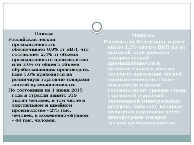  Плюсы: Российская легкая промышленность обеспечивает 0.9% от ВВП, что составляет 2.4% от объема промышленного производства или 3.6% от общего объема обрабатывающих производств. Еще 1.6% приходится на розничную торговлю товарами легкой промышленности. По состоянию на 1 июня 2015 года в отрасли занято 319 тысяч человек, в том числе в текстильном и швейном производстве - 275 тыс. человек, в кожевенно-обувном - 44 тыс. человек.  Минусы: Российская Федерация теряет около 1.1% своего ВВП из-за высокой доли импорта товаров легкой промышленности и незначительного объема экспорта продукции легкой промышленности. Такие показатели в целом соответствуют уровню стран с развитой сырьевой экономикой (минеральные ресурсы, либо с/х), которые являются крупными нетто-импортерами товаров легкой промышленности. 