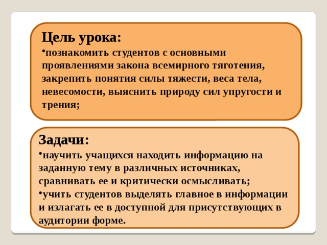 Цель урока: познакомить студентов с основными проявлениями закона всемирного тяготения, закрепить понятия силы тяжести, веса тела, невесомости, выяснить природу сил упругости и трения; Задачи: научить учащихся находить информацию на заданную тему в различных источниках, сравнивать ее и критически осмысливать; учить студентов выделять главное в информации и излагать ее в доступной для присутствующих в аудитории форме. 