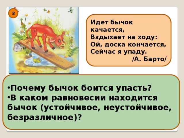 3 Идет бычок качается, Вздыхает на ходу: Ой, доска кончается, Сейчас я упаду. /А. Барто/ Почему бычок боится упасть? В каком равновесии находится бычок (устойчивое, неустойчивое, безразличное)? 
