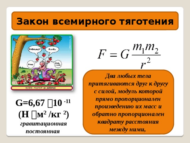 Закон всемирного тяготения Два любых тела притягиваются друг к другу с силой, модуль которой прямо пропорционален произведению их масс и обратно пропорционален квадрату расстояния между ними, G=6,67  10 -11 (Н  м 2 /кг 2 ) гравитационная постоянная 
