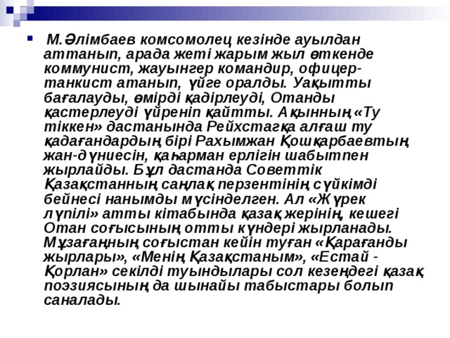   М.Әлімбаев комсомолец кезінде ауылдан аттанып, арада жеті жарым жыл өткенде коммунист, жауынгер командир, офицер-танкист атанып, үйге оралды. Уақытты бағалауды, өмірді қадірлеуді, Отанды қастерлеуді үйреніп қайтты. Ақынның «Ту тіккен» дастанында Рейхстагқа алғаш ту қадағандардың бірі Рахымжан Қошқарбаевтың жан-дүниесін, қаһарман ерлігін шабытпен жырлайды. Бұл дастанда Советтік Қазақстанның саңлақ перзентінің сүйкімді бейнесі нанымды мүсінделген. Ал «Жүрек лүпілі» атты кітабында қазақ жерінің, кешегі Отан соғысының отты күндері жырланады. Мұзағаңның соғыстан кейін туған «Қарағанды жырлары», «Менің Қазақстаным», «Естай - Қорлан» секілді туындылары сол кезеңдегі қазақ поэзиясының да шынайы табыстары болып саналады.  