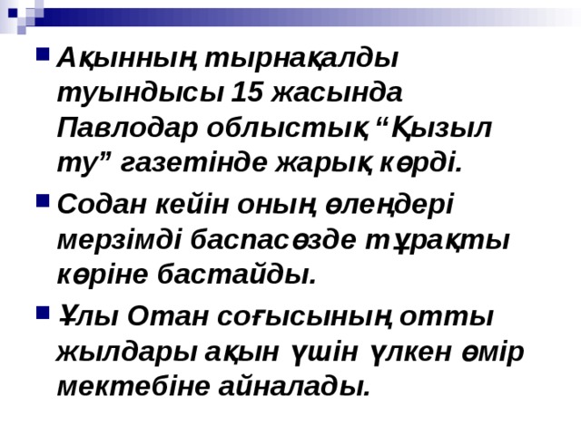 Ақынның тырнақалды туындысы 15 жасында Павлодар облыстық “Қызыл ту” газетінде жарық көрді. Содан кейін оның өлеңдері мерзімді баспасөзде тұрақты көріне бастайды. Ұлы Отан соғысының отты жылдары ақын үшін үлкен өмір мектебіне айналады. 
