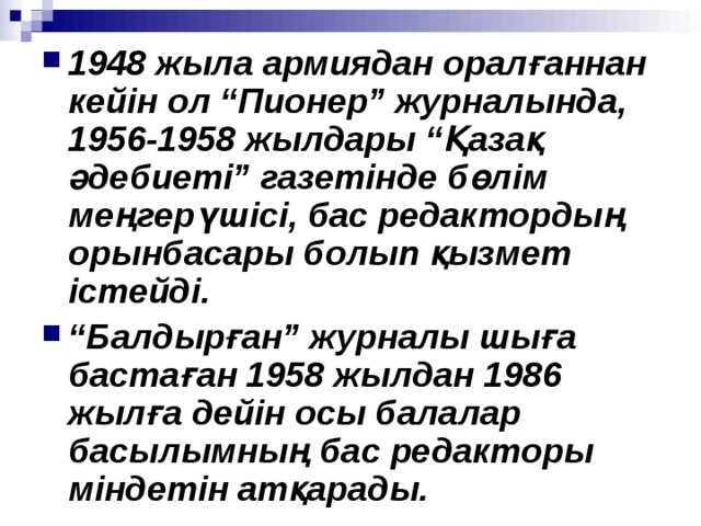 1948 жыла армиядан оралғаннан кейін ол “Пионер” журналында, 1956 -1958 жылдары “Қазақ әдебиеті” газетінде бөлім меңгерүшісі, бас редактордың орынбасары болып қызмет істейді. “ Балдырған” журналы шыға бастаған 1958 жылдан 1986 жылға дейін осы балалар басылымның бас редакторы міндетін атқарады . 