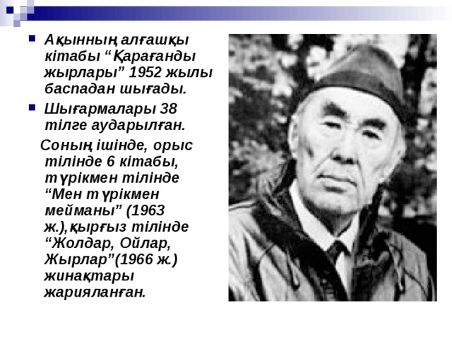 Ақынның алғашқы кітабы “Қарағанды жырлары” 1952 жылы баспадан шығады. Шығармалары 38 тілге аударылған.  Соның ішінде, орыс тілінде 6 кітабы, түрікмен тілінде “Мен түрікмен мейманы” (1963 ж.),қырғыз тілінде “Жолдар, Ойлар, Жырлар”(1966 ж.) жинақтары жарияланған. 