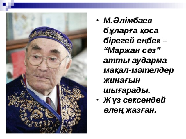 М.Әлімбаев бұларға қоса бірегей еңбек – “Маржан сөз” атты аударма мақал - мәтелдер жинағын шығарады. Жүз сексендей өлең жазған.  