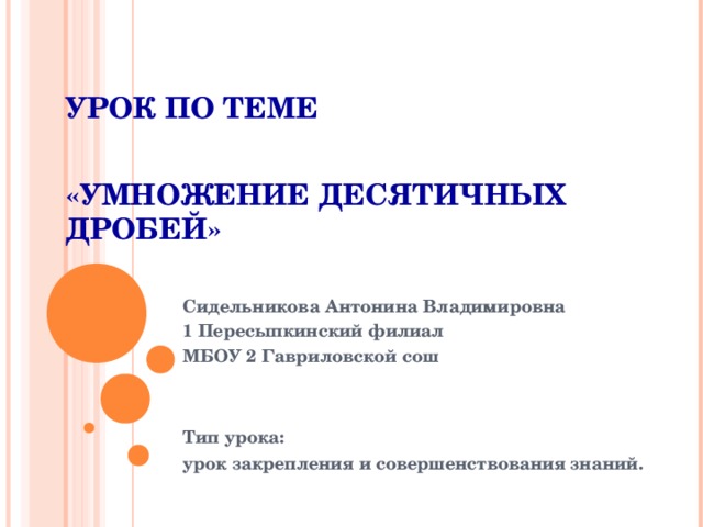 УРОК ПО ТЕМЕ   «УМНОЖЕНИЕ ДЕСЯТИЧНЫХ ДРОБЕЙ» Сидельникова Антонина Владимировна 1 Пересыпкинский филиал МБОУ 2 Гавриловской сош   Тип урока: урок закрепления и совершенствования знаний.  