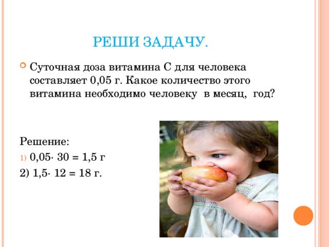 РЕШИ ЗАДАЧУ. Суточная доза витамина С для человека составляет 0,05 г. Какое количество этого витамина необходимо человеку в месяц, год?   Решение: 0,05· 30 = 1,5 г 2) 1,5· 12 = 18 г. 
