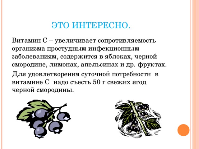 ЭТО ИНТЕРЕСНО. Витамин С – увеличивает сопротивляемость организма простудным инфекционным заболеваниям, содержится в яблоках, черной смородине, лимонах, апельсинах и др. фруктах. Для удовлетворения суточной потребности в витамине С надо съесть 50 г свежих ягод черной смородины. 