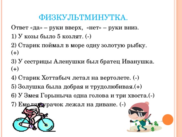 ФИЗКУЛЬТМИНУТКА. Ответ «да» – руки вверх, «нет» – руки вниз. 1) У козы было 5 козлят. (-) 2) Старик поймал в море одну золотую рыбку. (+) 3) У сестрицы Аленушки был братец Иванушка.(+) 4) Старик Хоттабыч летал на вертолете. (-) 5) Золушка была добрая и трудолюбивая.(+) 6) У Змея Горыныча одна голова и три хвоста.(-) 7) Емеля-дурачок лежал на диване. (-) 