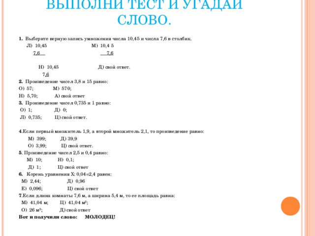 ВЫПОЛНИ ТЕСТ И УГАДАЙ СЛОВО. 1.   Выберите верную запись умножения числа 10,45 и числа 7,6 в столбик.        Л)  10,45                                  М)  10,4 5             7,6                                                   7,6  Н)  10,45                              Д) свой ответ.         7 ,6 2.   Произведение чисел 3,8 и 15 равно: О)  57;               М)  570;     Н)  5,70;             А) свой ответ 3.   Произведение чисел 0,735 и 1 равно:   О)  1;                 Д)  0;        Л)  0,735;          Ц) свой ответ.   4 .Если первый множитель 1,9, а второй множитель 2,1, то произведение равно:         М)  399;           Д) 39,9              О)  3,99;           Ц) свой ответ. 5 . Произведение чисел 2,5 и 0,4 равно:               М)  10;            Н)  0,1;         Д)  1;             Ц) свой ответ 6.    Корень уравнения Х: 0,04=2,4 равен:    М)  2,44;                    Д)  0,96        Е)  0,096;                   Ц) свой ответ 7 .Если длина комнаты 7,6 м, а ширина 5,4 м, то ее площадь равна:    М)  41,04 м;         Ц)  41,04 м²;    О)  26 м²;             Д) свой ответ Вот и получили слово:      МОЛОДЕЦ!   