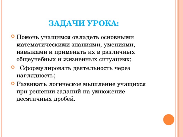 ЗАДАЧИ УРОКА: Помочь учащимся овладеть основными математическими знаниями, умениями, навыками и применять их в различных общеучебных и жизненных ситуациях;  Сформулировать деятельность через наглядность; Развивать логическое мышление учащихся при решении заданий на умножение десятичных дробей. 