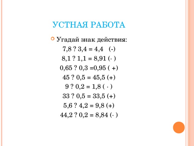 УСТНАЯ РАБОТА Угадай знак действия: 7,8 ? 3,4 = 4,4 (-) 8,1 ? 1,1 = 8,91 (· ) 0,65 ? 0,3 =0,95 ( +) 45 ? 0,5 = 45,5 (+) 9 ? 0,2 = 1,8 ( · ) 33 ? 0,5 = 33,5 (+) 5,6 ? 4,2 = 9,8 (+) 44,2 ? 0,2 = 8,84 (· ) 
