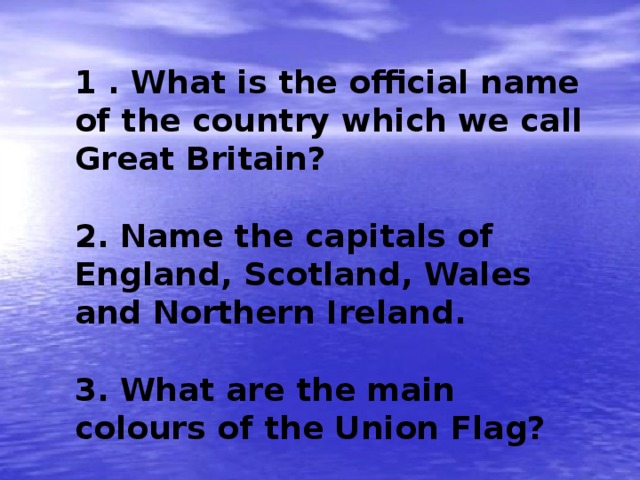 1 . What is the official name of the country which we call Great Britain?  2. Name the capitals of England, Scotland, Wales and Northern Ireland.  3. What are the main colours of the Union Flag? 