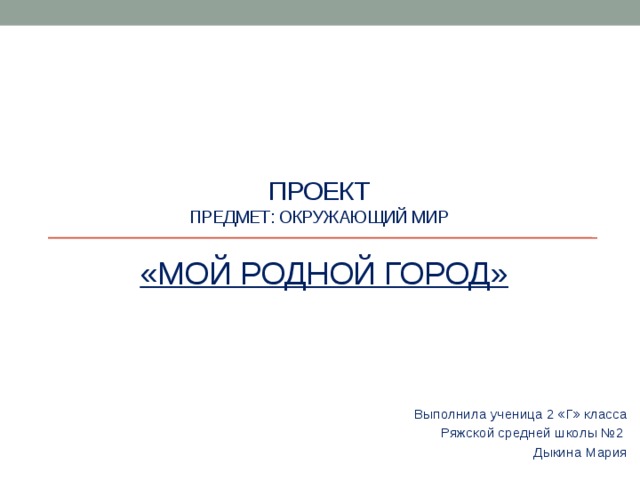 ПРОЕКТ  предмет: окружающий мир    «МОЙ Родной город» Выполнила ученица 2 «Г» класса Ряжской средней школы №2 Дыкина Мария 