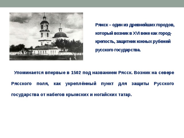 Ряжск – один из древнейших городов, который возник в XVI веке как город-крепость, защитник южных рубежей русского государства.  Упоминается впервые в 1502 под названием Рясск. Возник на севере Рясского поля, как укреплённый пункт для защиты Русского государства от набегов крымских и ногайских татар. 