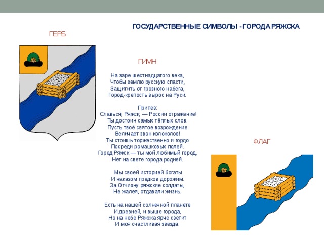 ГОСУДАРСТВЕННЫЕ СИМВОЛЫ - ГОРОДА РЯЖСКА ГЕРБ ГИМН На заре шестнадцатого века, Чтобы землю русскую спасти, Защитить от грозного набега, Город-крепость вырос на Руси.   Припев:   Славься, Ряжск, — России отражение! Ты достоин самых тёплых слов. Пусть твоё святое возрождение Величает звон колоколов! Ты стоишь торжественно и гордо Посреди ромашковых полей. Город Ряжск — ты мой любимый город, Нет на свете города родней.     Мы своей историей богаты И наказом предков дорожим. За Отчизну ряжские солдаты, Не жалея, отдавали жизнь.    Есть на нашей солнечной планете И древней, и выше города, Но на небе Ряжска ярче светит И моя счастливая звезда. ФЛАГ 