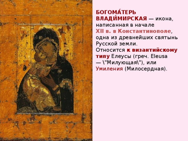 БОГОМА́ТЕРЬ  ВЛАДИ́МИРСКАЯ — икона, написанная в начале XII в. в Константинополе , одна из древнейших святынь Русской земли. Относится к византийскому типу Елеусы (греч. Eleusa — \