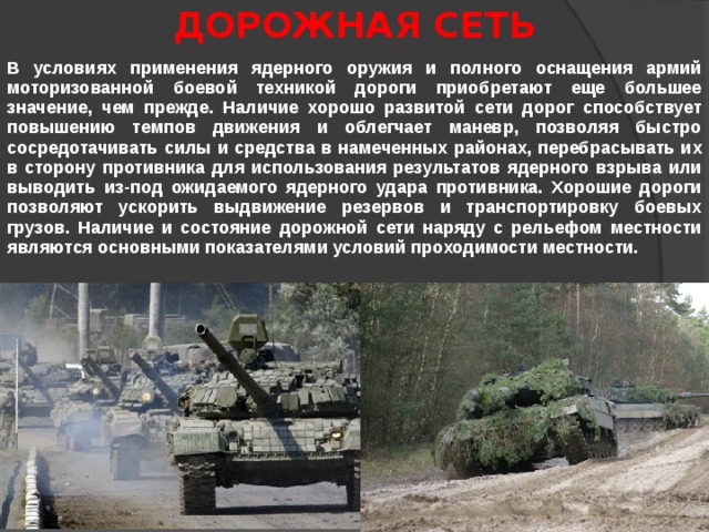 ДОРОЖНАЯ  СЕТЬ В условиях применения ядерного оружия и полного оснащения армий моторизованной боевой техникой дороги приобретают еще большее значение, чем прежде. Наличие хорошо развитой сети дорог способствует повышению темпов движения и облегчает маневр, позволяя быстро сосредотачивать силы и средства в намеченных районах, перебрасывать их в сторону противника для использования результатов ядерного взрыва или выводить из-под ожидаемого ядерного удара противника. Хорошие дороги позволяют ускорить выдвижение резервов и транспортировку боевых грузов. Наличие и состояние дорожной сети наряду с рельефом местности являются основными показателями условий проходимости местности. 